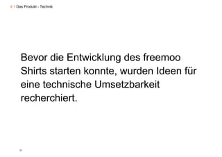 4.1 Das Produkt - Technik




      Bevor die Entwicklung des freemoo
      Shirts starten konnte wurden Ideen für
                     konnte,
      eine technische Umsetzbarkeit
      recherchiert.



     31
 