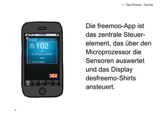 4.1 Das Produkt - Technik




     Die freemoo-App ist
         freemoo App
     das zentrale Steuer-
     element, das über den
     Microprozessor die
     Sensoren auswertet
     und das Display
     desfreemo-Shirts
     d f        Shi t
     ansteuert.


35
 