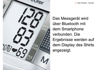 4.1 Das Produkt - Technik




    Das Messgerät wird
    über Bluetooth mit
    dem Smartphone
               p
    verbunden. Die
    Ergebnisse werden a f
                 erden auf
    dem Display des Shirts
            p y
    angezeigt.


9
 