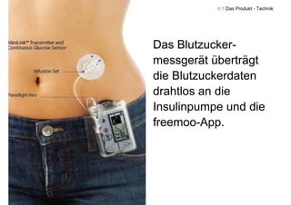 4.1 Das Produkt - Technik




Das Blutzucker-
messgerät überträgt
die Blutzuckerdaten
drahtlos an die
Insulinpumpe und die
freemoo-App.
 