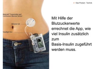4.1 Das Produkt - Technik




    Mit Hilfe der
    Blutzuckerwerte
    errechnet die App, wie
                    pp
    viel Insulin zusätzlich
    zumm
    Basis-Insulin zugeführt
                     g
    werden muss.


9
 