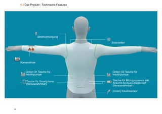 4.2 Das Produkt - Technische Features




                   Stromversorgung
                              g g

                                             Solarzellen




     Kameralinse


         Option 01 Tasche für                Option 02 Tasche für
         Insulinpumpe                        Insulinpumpe

         Tasche für Smartphone               Tasche für Microprozessor inkl.
         (herausnehmbar)                     Akkumit An/Aus-Druckknopf
                                             (herausnehmbar)

                                             (innen) Insulinsensor




54
 