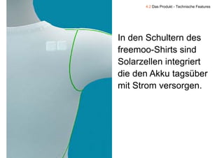 4.2 Das Produkt - Technische Features




    In d S h lt
    I den Schultern d des
    freemoo Shirts
    freemoo-Shirts sind
    Solarzellen integriert
    die den Akku
    di d Akk tagsüber  üb
    mit Strom versorgen.




9
 