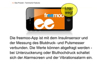 4.2 Das Produkt - Technische Features


                                         Logo
                                         weg!




Die freemoo App ist mit dem Insulinsensor und
    freemoo-App
der Messung des Blutdruck- und Pulsmesser
verbunden. Die Werte können abgefragt werden -
bei Unterzuckerung oder Bluthochdruck schaltet
sich der Alarmscreen und der Vibrationsalarm ein.
 