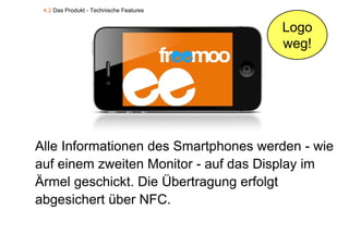 4.2 Das Produkt - Technische Features


                                         Logo
                                         weg!




Alle Informationen des Smartphones werden - wie
auf einem zweiten Monitor - auf das Display im
Ärmel geschickt. Die Übertragung erfolgt
abgesichert über NFC.
 