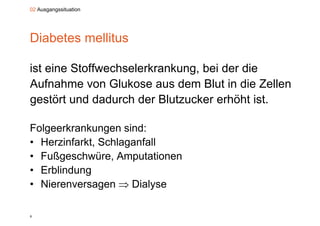 02 Ausgangssituation




Diabetes mellitus

ist eine Stoffwechselerkrankung, bei der die
Aufnahme von Glukose aus dem Blut in die Zellen
gestört und dadurch der Blutzucker erhöht ist
                                           ist.

Folgeerkrankungen sind:
F l     k k          i d
• Herzinfarkt, Schlaganfall
• Fußgeschwüre, Amputationen
• Erblindung
           g
• Nierenversagen  Dialyse

6
 