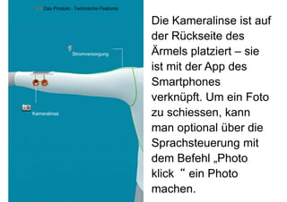 4.2 Das Produkt - Technische Features


                                             Die Kameralinse ist auf
                                             der Rückseite des
                     Stromversorgung         Ärmels platziert – sie
                                             ist mit der App des
                                             Smartphones
                                             verknüpft. Um ein Foto
    Kameralinse
    K     li                                 zu schiessen kann
                                                 schiessen,
                                             man optional über die
                                             Sprachsteuerung mit
                                             dem Befehl „Photo
                                                           Photo
                                             klick“ ein Photo
9
                                             machen.
 