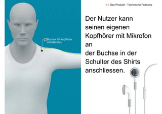 4.2 Das Produkt - Technische Features




                           Der Nutzer kann
                           seinen eigenen
                             i     i
    Buchse für Kopfhörer
                           Kopfhörer mit Mikrofon
    mit Mikrofon
                           an
                           der Buchse in der
                           d B h i d
                           Schulter des Shirts
                           anschliessen.




9
 