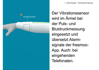 4.2 Das Produkt - Technische Features




                       Der Vibrationssensor
    Vibrationsmesser
                       wird im Ärmel bei
                       der Puls und
                           Puls-
                       Blutdruckmessung  g
                       eingesetzt und
                       übersetzt Alarm
                                 Alarm-
                       signale der freemoo-
                         g
                       App. Auch: bei
                       eingehenden
                        i    h d
                       Telefonaten.
9
 