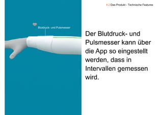 4.2 Das Produkt - Technische Features




    Blutdruck- und Pulsmesser

                                Der Blutdruck- und
                                Pulsmesser kann über
                                die App so eingestellt
                                werden, dass in
                                Intervallen gemessen
                                wird.
                                wird



9
 