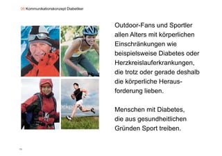 06 Kommunikationskonzept Diabetiker



                                      Outdoor-Fans und Sportler
                                      allen Alters mit körperlichen
                                      Einschränkungen wie
                                      beispielsweise Di b t oder
                                      b i i l      i Diabetes d
                                      Herzkreislauferkrankungen,
                                      die trotz oder gerade deshalb
                                      die körperliche Heraus-
                                      forderung lieben.

                                      Menschen mit Diabetes,
                                      die aus gesundheitlichen
                                              g
                                      Gründen Sport treiben.


71
 