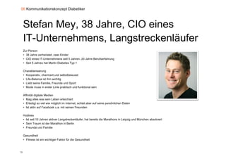 06 Kommunikationskonzept Diabetiker



     Stefan Mey, 38 Jahre, CIO eines
     IT U t
     IT-Unternehmens, L
               h             t k lä f
                      Langstreckenläufer
     Zur Person
     • 38 Jahre verheiratet, zwei Kinder
     • CIO eines IT-Unternehmens seit 5 Jahren, 20 Jahre Berufserfahrung
     • Seit 5 Jahres hat Martin Diabetes Typ 1

     Charakterisierung
     • Kooperativ, charmant und selbstbewusst
     • Life-Balance ist ihm wichtig
     • Liebt seine Familie, Freunde und Sport
                                  p
     • Mode muss in erster Linie praktisch und funktional sein

     Affinität digitale Medien
     • Mag alles was sein Leben erleichtert
     • Erledigt so viel wie möglich im Internet, achtet aber auf seine persönlichen Daten
     • Ist aktiv auf Facebook u.a. mit seinen Freunden

     Hobbies
     • Ist seit 10 Jahren aktiver Langstreckenläufer, hat bereits die Marathons in Leipzig und München absolviert
     • Sein Traum ist der Marathon in Berlin
     • Freunde und Familie

     Gesundheit
     • Fitness ist ein wichtiger Faktor für die Gesundheit
                             g



72
 