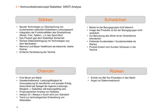 6.1 Kommunikationskonzept Diabetiker: SWOT-Analyse




                    Stärken                                            Schwächen
• Neuste Technologie zur Überwachung von                • Marke ist der Bezugsgruppe nicht bekannt
  Zuckerwerten erleichtert Diabetikern Leistungssport   • Image des Produkts ist bei der Bezugsgruppe nicht
• Integration der Funktionalitäten des Smartphones        verankert
  (Musik, Foto, Telefon...) in das Sport-Shirt          • Zur Benutzung des Shirts ist ein Smartphone
• D P d kt gibt d
  Das Produkt ibt dem Di b tik Si h h it
                         Diabetiker Sicherheit            erforderlich
• Sichere Datenübertragung mit Technologien aus         • Fehlende Kundendaten / Kundenkontakte da
  dem Banksektor                                          Startup
• Mammut und Bayer Healthcare als bekannte, starke      • Produkt fordert vom Kunden Vertrauen in die
  Partner                                                 Technik
• Einfache Handhabung der Technik




                   Chancen                                                   Risiken
• First Mover am Markt                                  • Eintritt von Me-Too Produkten in den Markt
• Gesellschaftstrend: Leistungsfähigkeit ist            • Angst vor Datenmissbrauch
  Voraussetzung für beruflichen und sozialen Erfolg;
  Gesundheit als Spiegel der eigenen Leistungs-
                   p g            g             g
  fähigkeit  Diabetiker will leistungsfähig sein
• Prognostizierten Anstieg von Diabetes
• Always On / Always in touch wird zum Standard
• Trend zur technologischen Entwicklung von
  Wearables
  W      bl

75
 