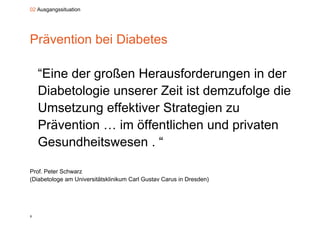 02 Ausgangssituation




Prävention bei Diabetes

    “Eine der großen Herausforderungen in der
     Eine
    Diabetologie unserer Zeit ist demzufolge die
    Umsetzung effektiver Strategien zu
    Prävention … im öffentlichen und privaten
    Gesundheitswesen . “

Prof. Peter Schwarz
(Diabetologe am Universitätsklinikum Carl Gustav Carus in Dresden)




8
 