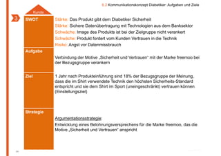 6.2 Kommunikationskonzept Diabetiker: Aufgaben und Ziele
            Kunde
3    SWOT           Stärke: Das Produkt gibt dem Diabetiker Sicherheit
                    Stärke: Sichere Datenübertragung mit Technologien aus dem Banksektor
                    Schwäche: Image des Produkts ist bei der Zielgruppe nicht verankert
                    Schwäche: Produkt fordert vom Kunden Vertrauen in die Technik
                    Risiko: Angst vor Datenmissbrauch
     Aufgabe
                    Verbindung der Motive „Sicherheit und Vertrauen“ mit der Marke freemoo bei
                    der Bezugsgruppe verankern


     Ziel           1 Jahr nach Produkteinführung sind 18% der Bezugsgruppe der Meinung,
                    dass die im Shirt verwendete Technik den höchsten Sicherheits-Standard
                    entspricht und sie dem Shirt im Sport (uneingeschränkt) vertrauen können
                    (Einstellungsziel)



     Strategie
                    Argumentationsstrategie:
                    Entwicklung eines Belohnungsversprechens für die Marke freemoo, das die
                    Motive „Sicherheit und Vertrauen“ anspricht



81
 