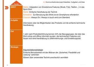 6.2 Kommunikationskonzept Diabetiker: Aufgaben und Ziele
            Kunde
     SWOT           Stärke: Integration von Smartphone Features (Musik, Foto Telefon ) in das
                                            Smartphone-Features (Musik Foto, Telefon...)
4                   Sport-Shirt
                    Stärke: Einfache Handhabung der Technik
                    Schwäche: Zur Benutzung des Shirts ist ein Smartphone erforderlich
                    Chancen: Always On / Always in touch wird zum Standard
     Aufgabe
                    Informieren über die Möglichkeiten des Produkts und di einfache technische
                    I f   i     üb di Mö li hk i       d P d k        d die i f h      h i h
                    Handhabung


     Ziel
                    1 Jahr nach Produkteinführung kennen 32% der Bezugsgruppe, die über das
                    Shirt online und offline informiert wurden, die technischen Features und
                    trauen sich eine Handhabung zu (Wahrnehmungs- und Einstellungsziel)



     Strategie
                    Argumentationsstrategie:
                    Einfache Benutzbarkeit mit d M ti
                    Ei f h B       t b k it it den Motiven der „Sicherheit, Fl ibilität und
                                                           d Si h h it Flexibilität d
                    Leistung“ verbinden
                    Wissen über verwendete Technik anschaulich vermitteln



82
 