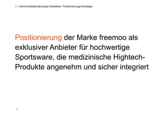 6.3 Kommunikationskonzept Diabetiker: Positionierungs-Strategie




Positionierung der Marke freemoo als
exklusiver Anbieter für hochwertige
                                 g
Sportsware, die medizinische Hightech-
Produkte angenehm und sicher integriert




86
 