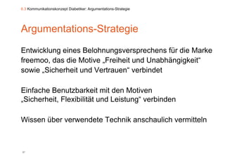 6.3 Kommunikationskonzept Diabetiker: Argumentations-Strategie




Argumentations-Strategie
Entwicklung eines Belohnungsversprechens für die Marke
          g                 g      p
freemoo, das die Motive „Freiheit und Unabhängigkeit“
sowie „Sicherheit und Vertrauen“ verbindet
       Sicherheit     Vertrauen

Einfache Benutzbarkeit mit den M ti
Ei f h B        t b k it it d Motiven
„Sicherheit, Flexibilität und Leistung“ verbinden

Wissen über verwendete Technik anschaulich vermitteln



87
 