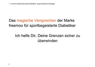 6.3 Kommunikationskonzept Diabetiker: Argumentations-Strategie




Das magische Versprechen der Marke
       g           p
freemoo für sportbegeisterte Diabetiker

        Ich helfe Dir, Deine Grenzen sicher zu
                     ,
                       überwinden




89
 