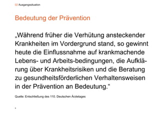 02 Ausgangssituation




Bedeutung der Prävention

„
„Während früher die Verhütung ansteckender
                               g
Krankheiten im Vordergrund stand, so gewinnt
heute di Einflussnahme auf k k
h t die Ei fl       h       f krankmachende
                                      h d
Lebens
Lebens- und Arbeits-bedingungen, die Aufklä-
             Arbeits bedingungen,     Aufklä
rung über Krankheitsrisiken und die Beratung
zu gesundheitsförderlichen Verhaltensweisen
in der Prävention an Bedeutung “
                     Bedeutung.
Quelle: Entschließung des 110. Deutschen Ärztetages


9
 