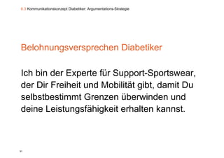 6.3 Kommunikationskonzept Diabetiker: Argumentations-Strategie




Belohnungsversprechen Diabetiker

Ich bi der Experte fü S
I h bin d E       t für Support-Sportswear,
                                tS t
der Dir Freiheit und Mobilität gibt, damit Du
selbstbestimmt Grenzen überwinden und
deine Leistungsfähigkeit erhalten kannst.



91
 