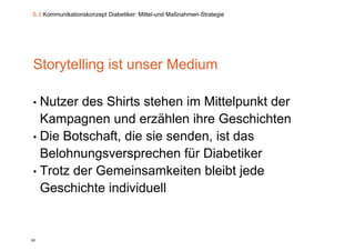 6.3 Kommunikationskonzept Diabetiker: Mittel-und Maßnahmen-Strategie




Storytelling ist unser Medium

• Nutzer des Shirts stehen im Mittelpunkt der
  Kampagnen und erzählen ihre Geschichten
• Die Botschaft, die sie senden, ist das
  Belohnungsversprechen für Diabetiker
•T t d
  Trotz der G
            Gemeinsamkeiten bl ibt j d
                  i      k it bleibt jede
  Geschichte individuell


92
 