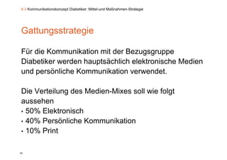 6.3 Kommunikationskonzept Diabetiker: Mittel-und Maßnahmen-Strategie




Gattungsstrategie
      g       g

Für die Kommunikation mit der Bezugsgruppe
Diabetiker werden hauptsächlich elektronische Medien
und persönliche Kommunikation verwendet.
                               verwendet

Die Verteilung des Medien-Mixes soll wie f l t
Di V t il      d M di Mi          ll i folgt
aussehen
• 50% Elektronisch
• 40% Persönliche Kommunikation
• 10% Print


93
 
