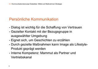 6.3 Kommunikationskonzept Diabetiker: Mittel-und Maßnahmen-Strategie




Persönliche Kommunikation
•    Dialog ist wichtig für die Schaffung von Vertrauen
•    Gezielter K t kt it d B
     G i lt Kontakt mit der Bezugsgruppe in    i
     ausgewählter Umgebung
•    Eignet sich, um Geschichten zu erzählen
•    Durch gezielte Maßnahmen kann Image als Lifestyle-
            g                               g           y
     Produkt geprägt werden
•    Interne Kompetenz: Mammut als Partner und
     Vertriebskanal

95
 