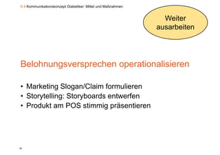 6.4 Kommunikationskonzept Diabetiker: Mittel und Maßnahmen


                                                               Weiter
                                                             ausarbeiten




Belohnungsversprechen operationalisieren

• Marketing Slogan/Claim formulieren
• Storytelling: Storyboards entwerfen
• P d kt am POS stimmig präsentieren
  Produkt             ti  i   ä    ti




98
 