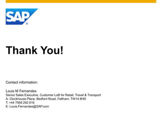 Thank You!

Contact information:

Louis M Fernandes
Senior Sales Executive, Customer LoB for Retail, Travel & Transport
A: Clockhouse Place, Bedfont Road, Feltham, TW14 8HD
T: +44 7958 292 616
E: Louis.Fernandes@SAP.com
 