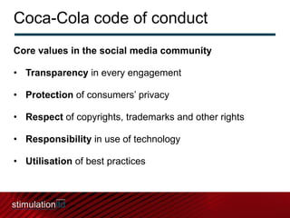Coca-Cola code of conduct Core values in the social media community Transparency  in every engagement Protection  of consumers’ privacy Respect  of copyrights, trademarks and other rights Responsibility  in use of technology Utilisation  of best practices 