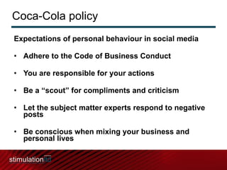 Coca-Cola policy Expectations of personal behaviour in social media  Adhere to the Code of Business Conduct You are responsible for your actions Be a “scout” for compliments and criticism Let the subject matter experts respond to negative posts Be conscious when mixing your business and personal lives 
