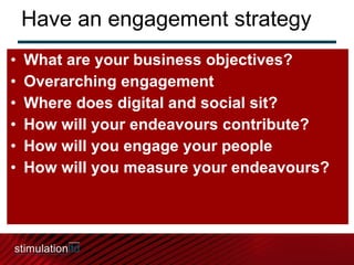 Have an engagement strategy What are your business objectives? Overarching engagement Where does digital and social sit? How will your endeavours contribute? How will you engage your people How will you measure your endeavours? 