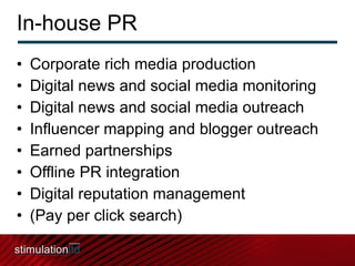 In-house PR Corporate rich media production Digital news and social media monitoring Digital news and social media outreach Influencer mapping and blogger outreach Earned partnerships Offline PR integration Digital reputation management  (Pay per click search) 