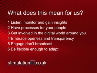 What does this mean for us? 1 Listen, monitor and gain insights 2 Have processes for your people 3 Get involved in the digital world around you 4 Embrace openess and transparency 5 Engage don’t broadcast 6 Be flexible enough to adapt 