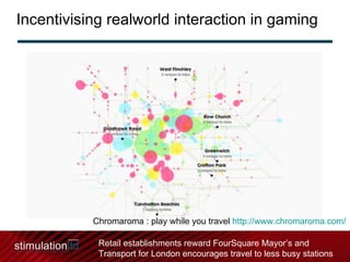 Incentivising realworld interaction in gaming Chromaroma : play while you travel  http://www.chromaroma.com/   Retail establishments reward FourSquare Mayor’s and Transport for London encourages travel to less busy stations 