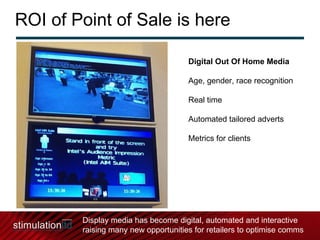ROI of Point of Sale is here Digital Out Of Home Media Age, gender, race recognition Real time Automated tailored adverts Metrics for clients Display media has become digital, automated and interactive raising many new opportunities for retailers to optimise comms 