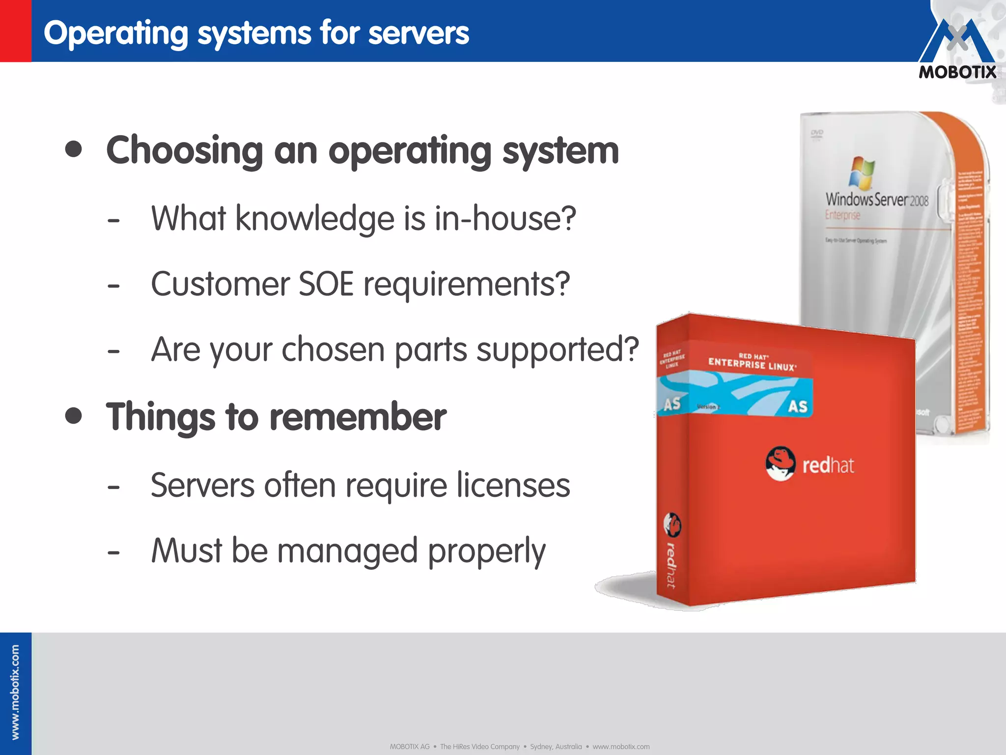 Operating systems for servers


                   • Choosing an operating system
                      - What knowledge is in-house?
                      - Customer SOE requirements?
                      - Are your chosen parts supported?
                   • Things to remember
                      - Servers often require licenses
                      - Must be managed properly
www.mobotix.com




                                         MOBOTIX AG • The HiRes Video Company • Sydney, Australia • www.mobotix.com
 