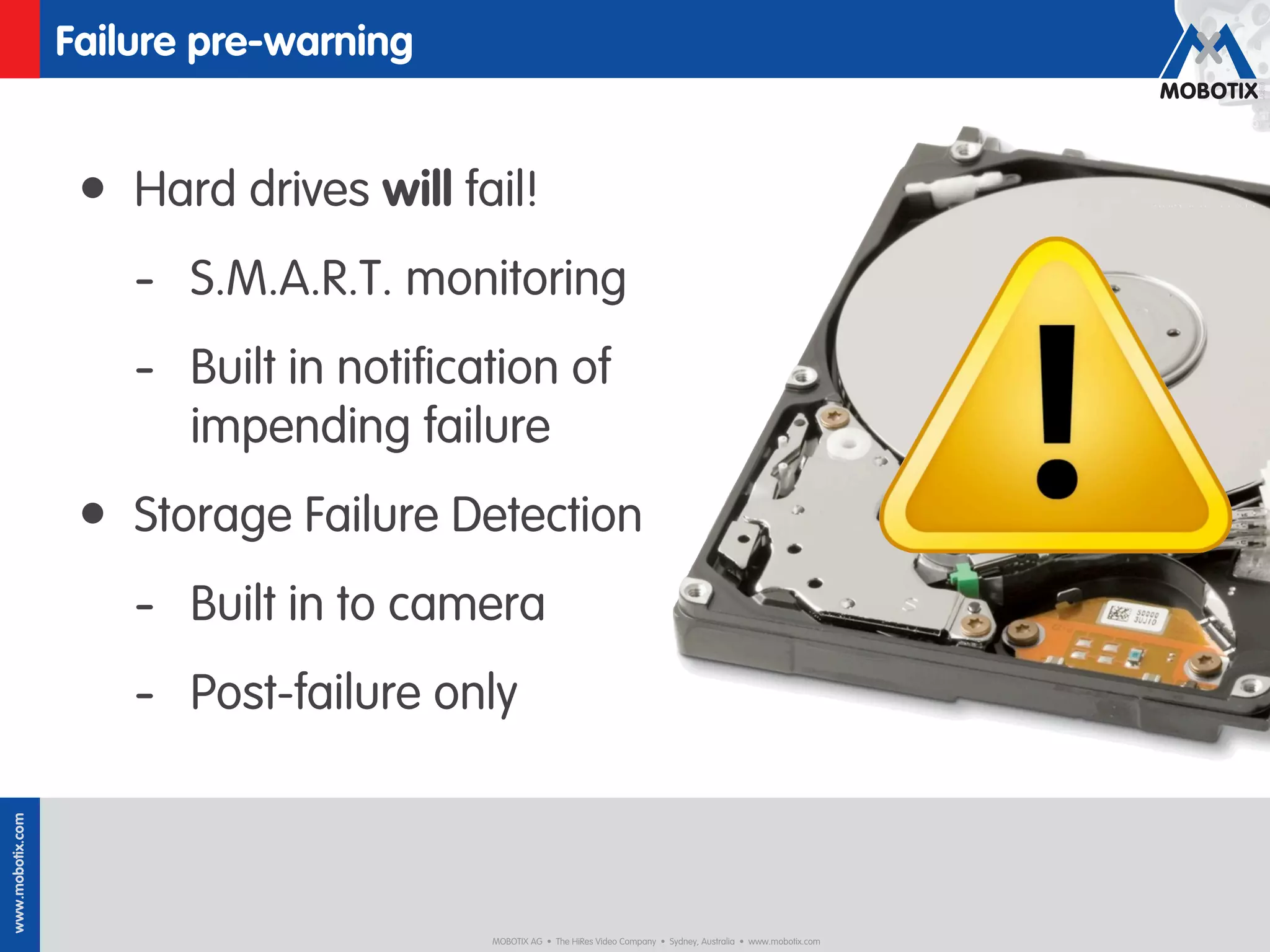 Failure pre-warning


                   • Hard drives will fail!
                      - S.M.A.R.T. monitoring
                      - Built in notiﬁcation of
                         impending failure
                   • Storage Failure Detection
                      - Built in to camera
                      - Post-failure only
www.mobotix.com




                                        MOBOTIX AG • The HiRes Video Company • Sydney, Australia • www.mobotix.com
 