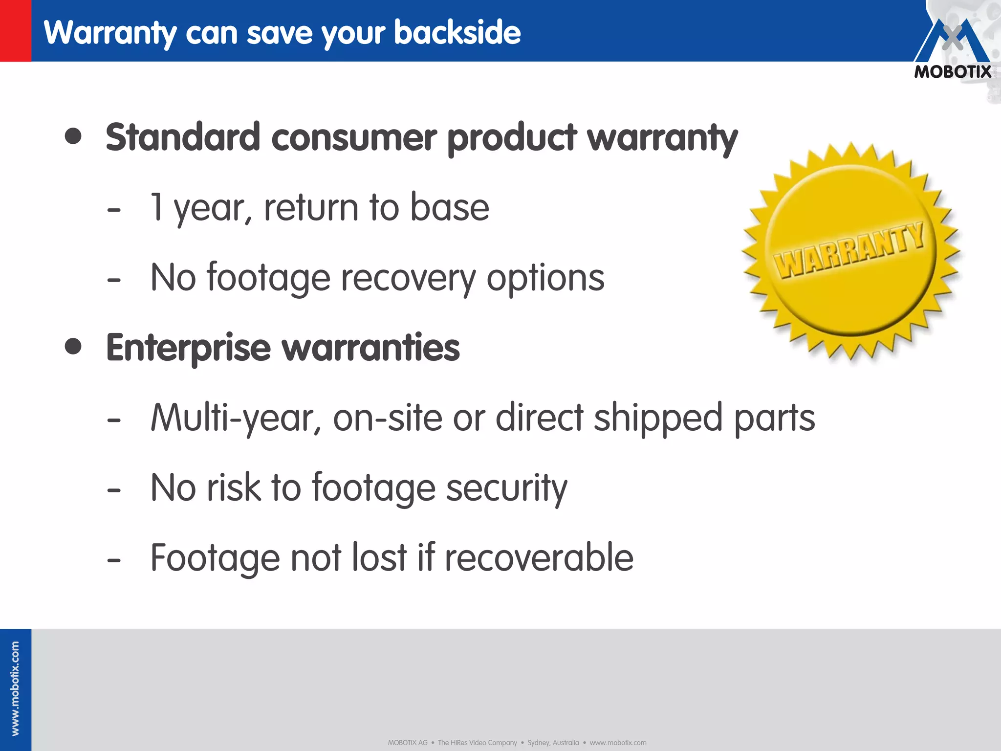 Warranty can save your backside


                   • Standard consumer product warranty
                      - 1 year, return to base
                      - No footage recovery options
                   • Enterprise warranties
                      - Multi-year, on-site or direct shipped parts
                      - No risk to footage security
                      - Footage not lost if recoverable
www.mobotix.com




                                        MOBOTIX AG • The HiRes Video Company • Sydney, Australia • www.mobotix.com
 