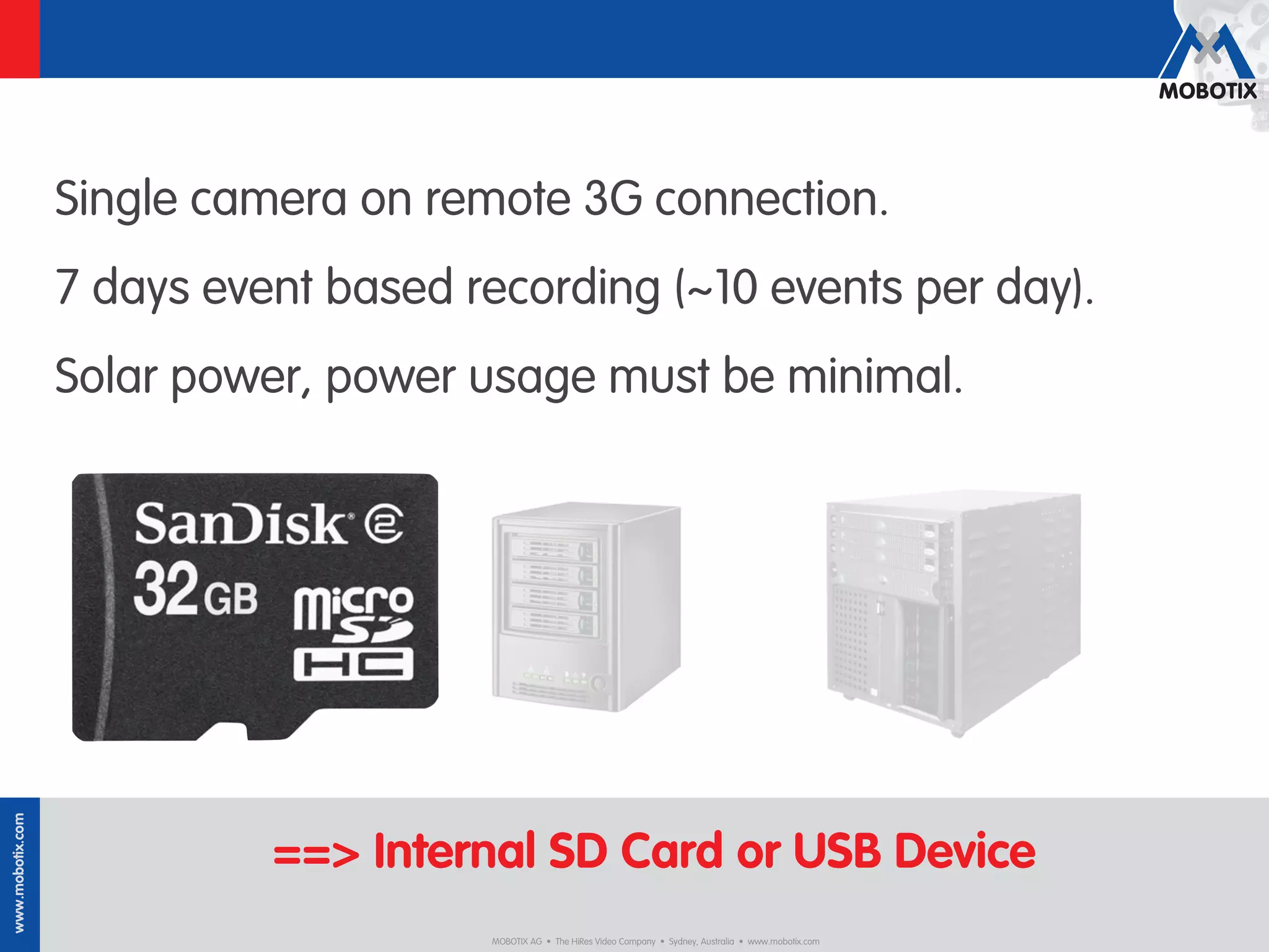 Single camera on remote 3G connection.
                  7 days event based recording (~10 events per day).
                  Solar power, power usage must be minimal.
www.mobotix.com




                            ==> Internal SD Card or USB Device
                                      MOBOTIX AG • The HiRes Video Company • Sydney, Australia • www.mobotix.com
 
