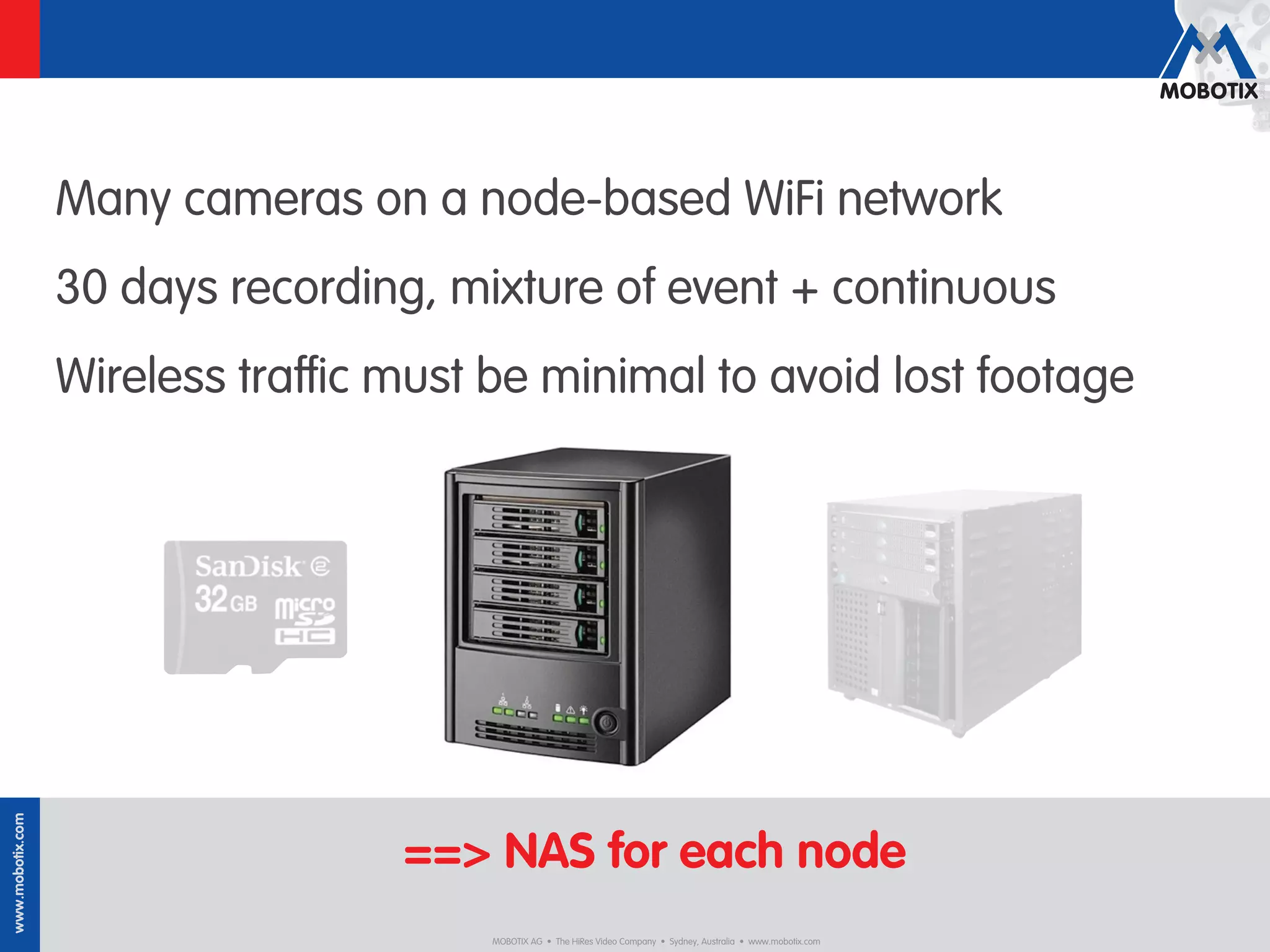 Many cameras on a node-based WiFi network
                  30 days recording, mixture of event + continuous
                  Wireless traﬃc must be minimal to avoid lost footage
www.mobotix.com




                                  ==> NAS for each node
                                       MOBOTIX AG • The HiRes Video Company • Sydney, Australia • www.mobotix.com
 