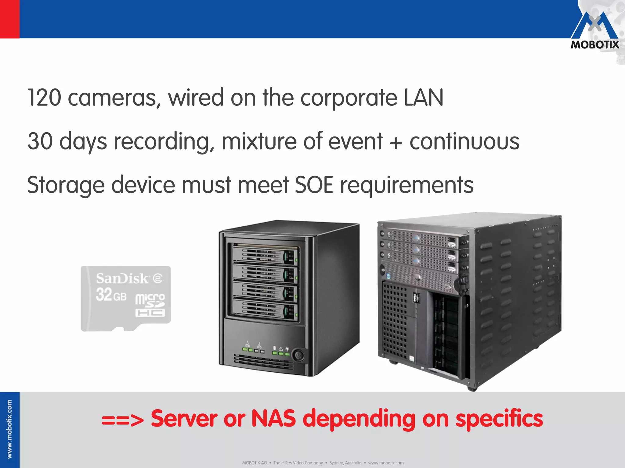 120 cameras, wired on the corporate LAN
                  30 days recording, mixture of event + continuous
                  Storage device must meet SOE requirements
www.mobotix.com




                         ==> Server or NAS depending on speciﬁcs
                                      MOBOTIX AG • The HiRes Video Company • Sydney, Australia • www.mobotix.com
 