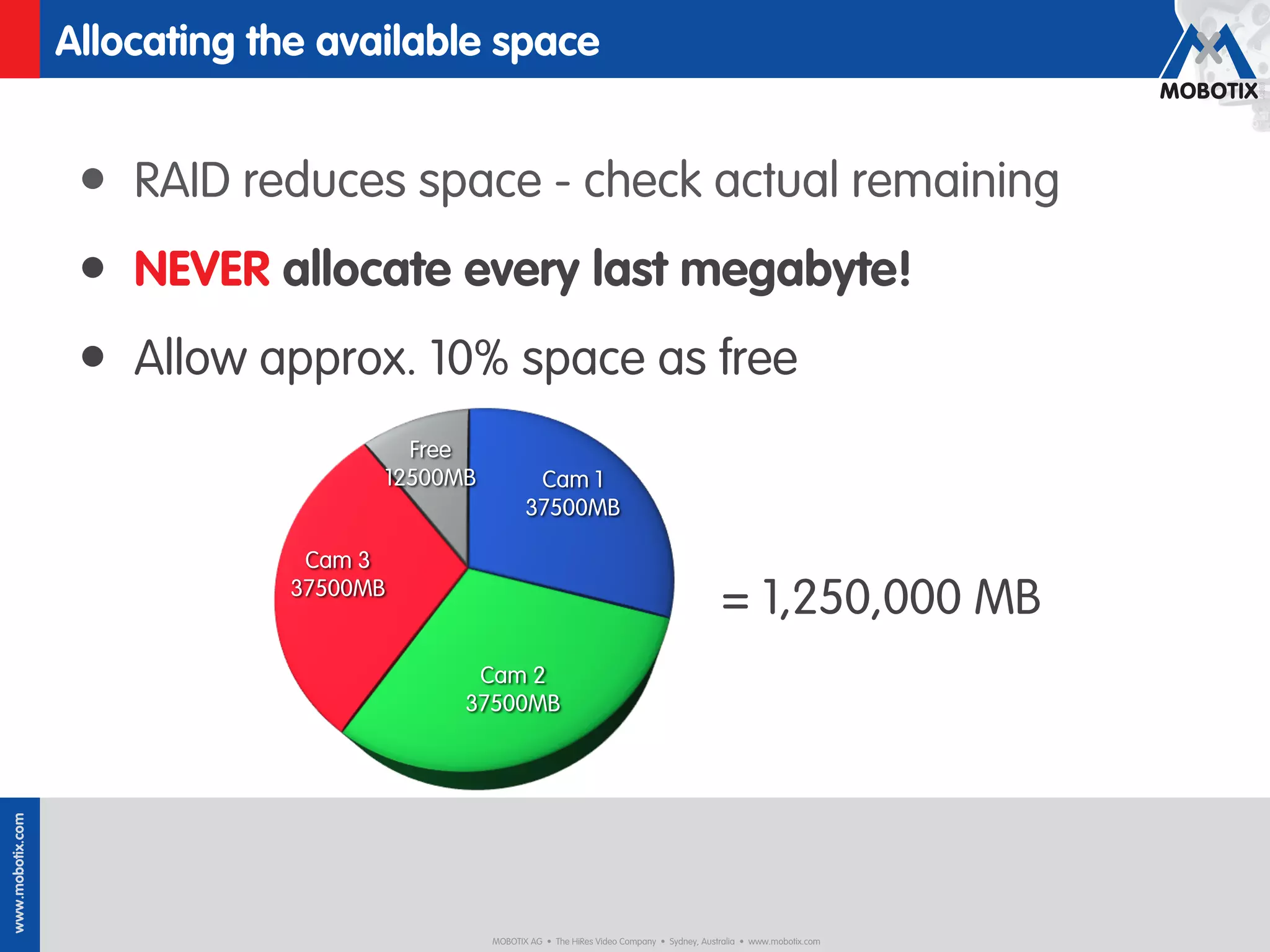 Allocating the available space


                   • RAID reduces space - check actual remaining
                   • NEVER allocate every last megabyte!
                   • Allow approx. 10% space as free
                                      Free
                                    12500MB           Cam 1
                                                     37500MB

                               Cam 3
                              37500MB
                                                                                                 = 1,250,000 MB
                                           Cam 2
                                          37500MB
www.mobotix.com




                                              MOBOTIX AG • The HiRes Video Company • Sydney, Australia • www.mobotix.com
 