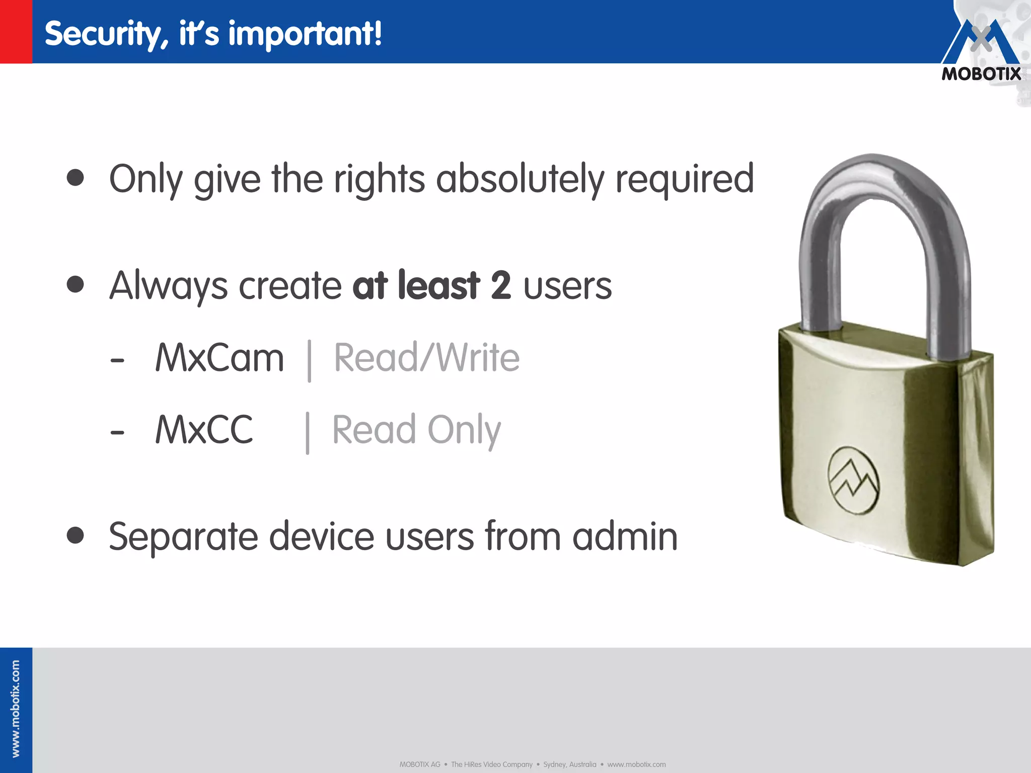 Security, it’s important!



                   • Only give the rights absolutely required

                   • Always create at least 2 users
                      - MxCam | Read/Write
                      - MxCC         | Read Only

                   • Separate device users from admin
www.mobotix.com




                                              MOBOTIX AG • The HiRes Video Company • Sydney, Australia • www.mobotix.com
 