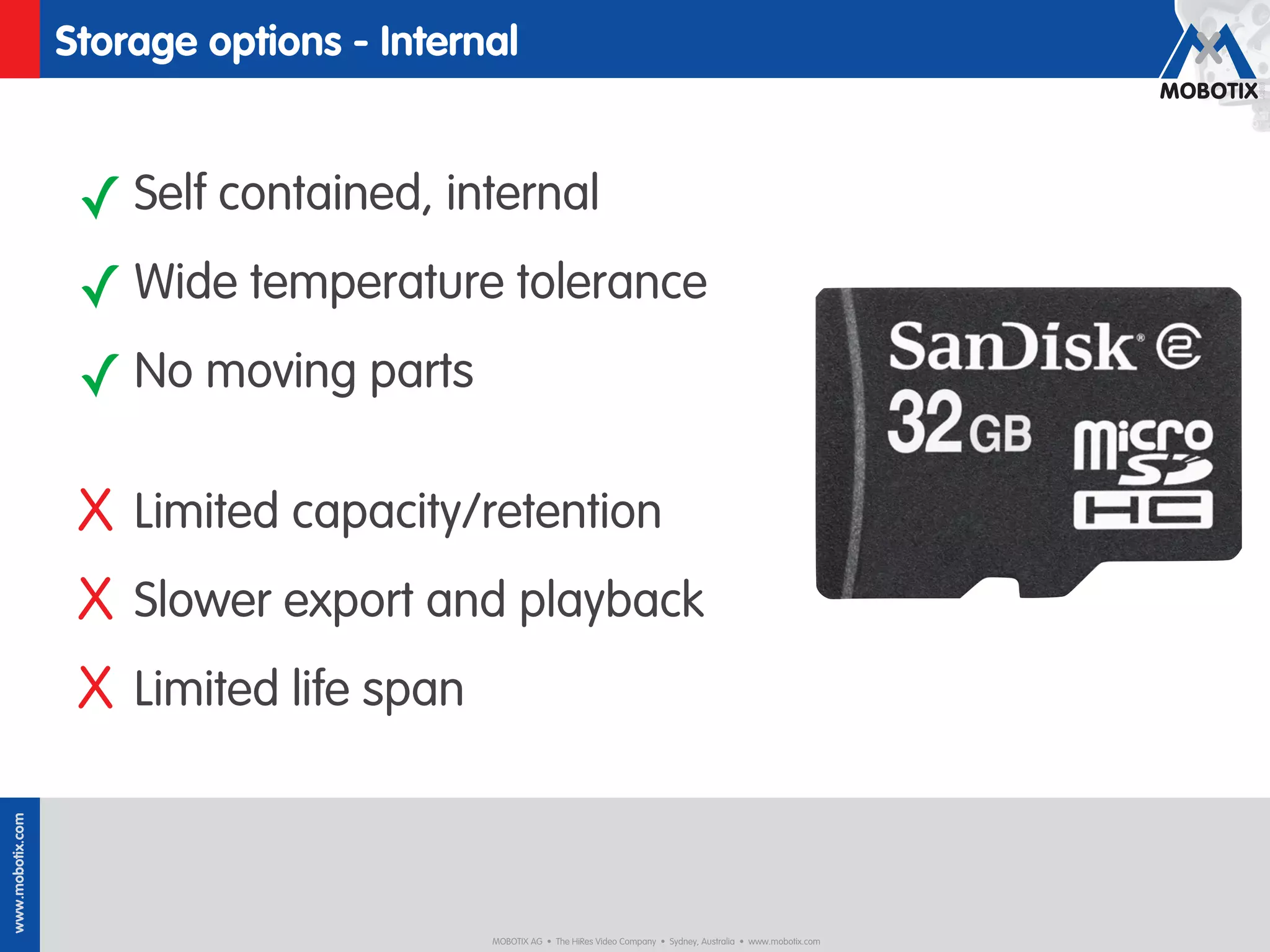 Storage options - Internal


                   ✓ Self contained, internal
                   ✓ Wide temperature tolerance
                   ✓ No moving parts

                   X Limited capacity/retention
                   X Slower export and playback
                   X Limited life span
www.mobotix.com




                                          MOBOTIX AG • The HiRes Video Company • Sydney, Australia • www.mobotix.com
 