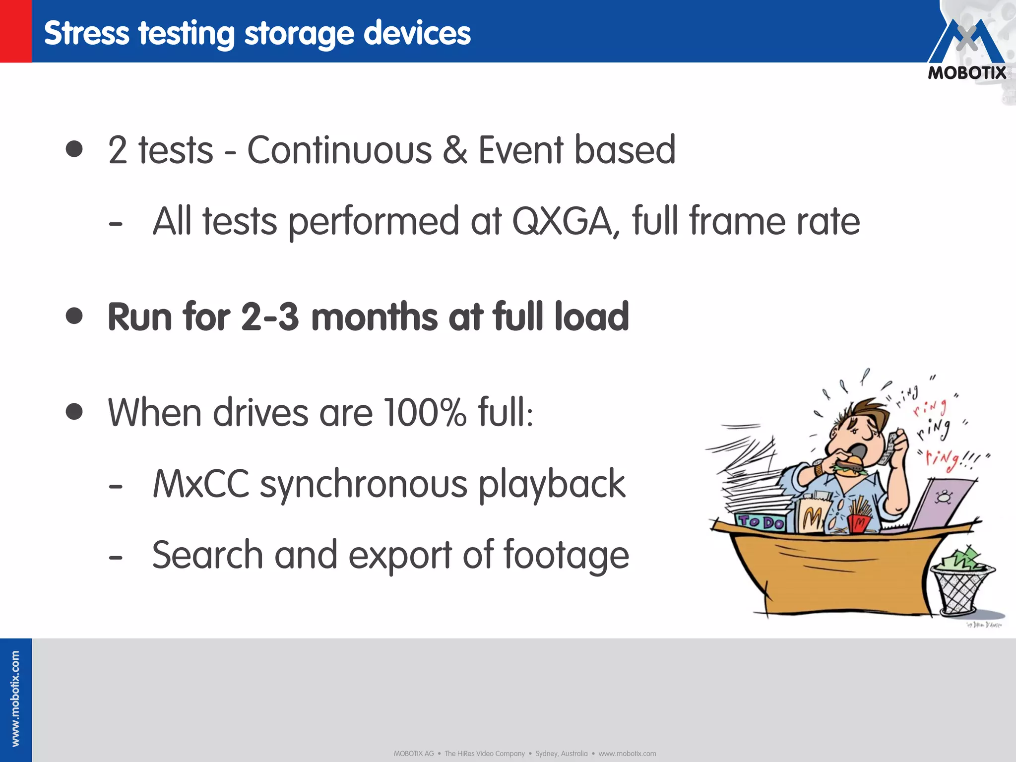 Stress testing storage devices


                   • 2 tests - Continuous & Event based
                      - All tests performed at QXGA, full frame rate

                   • Run for 2-3 months at full load

                   • When drives are 100% full:
                      - MxCC synchronous playback
                      - Search and export of footage
www.mobotix.com




                                          MOBOTIX AG • The HiRes Video Company • Sydney, Australia • www.mobotix.com
 