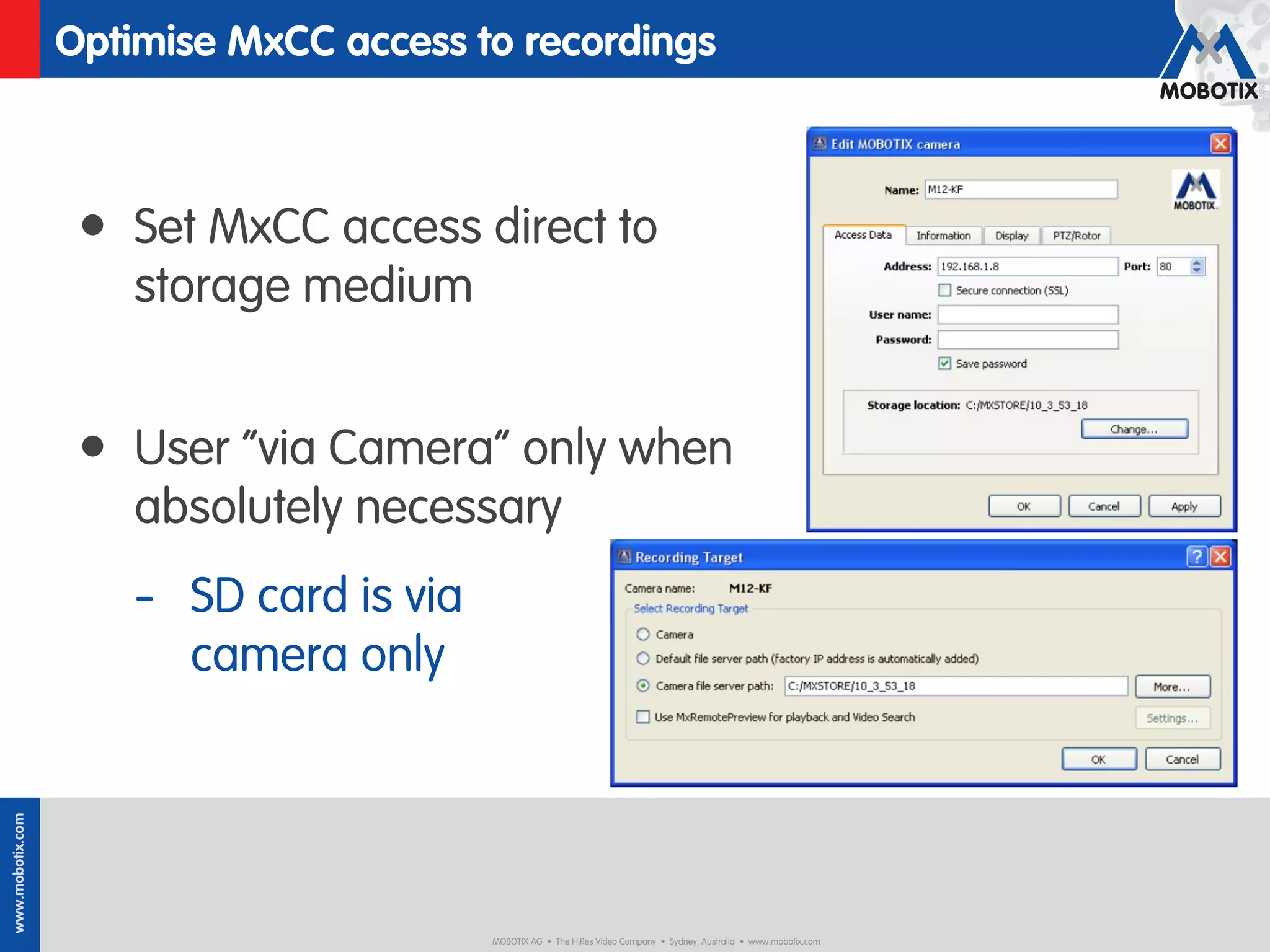 Optimise MxCC access to recordings



                   • Set MxCC access direct to
                      storage medium


                   • User “via Camera” only when
                      absolutely necessary
                      - SD card is via
                        camera only
www.mobotix.com




                                         MOBOTIX AG • The HiRes Video Company • Sydney, Australia • www.mobotix.com
 