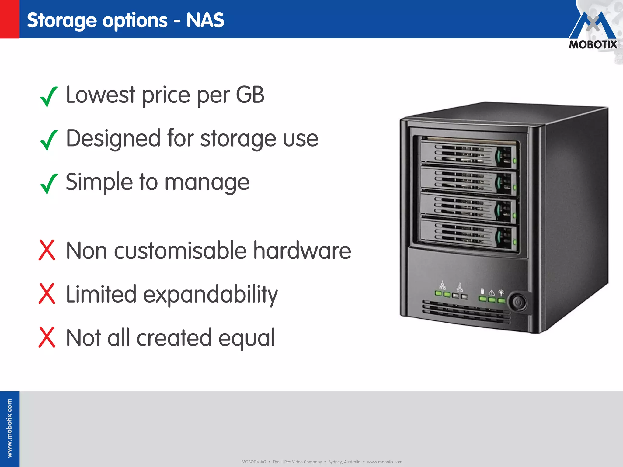 Storage options - NAS


                   ✓ Lowest price per GB
                   ✓ Designed for storage use
                   ✓ Simple to manage

                   X Non customisable hardware
                   X Limited expandability
                   X Not all created equal
www.mobotix.com




                                          MOBOTIX AG • The HiRes Video Company • Sydney, Australia • www.mobotix.com
 
