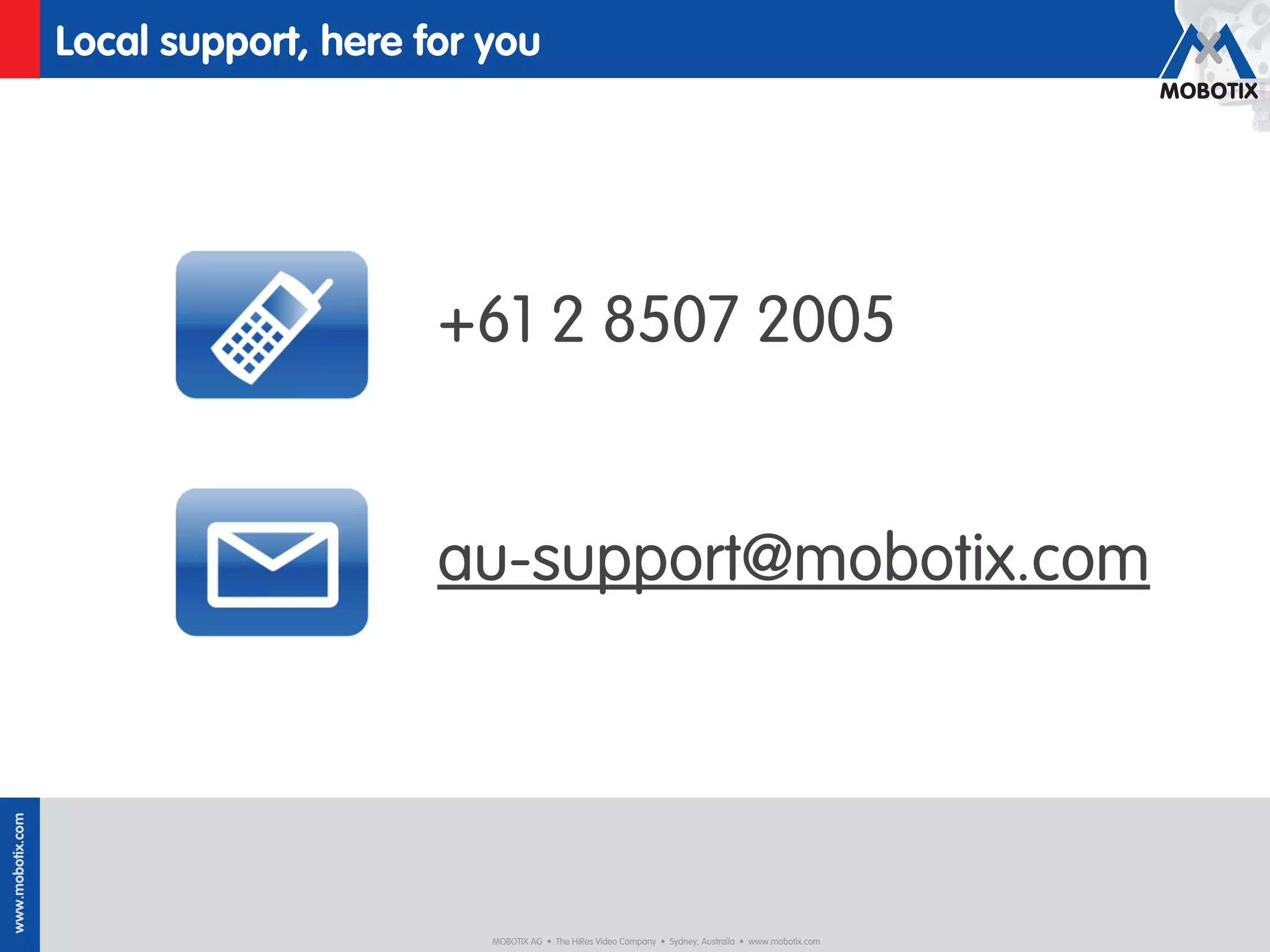 Local support, here for you




                                       +61 2 8507 2005


                                       au-support@mobotix.com
www.mobotix.com




                                          MOBOTIX AG • The HiRes Video Company • Sydney, Australia • www.mobotix.com
 